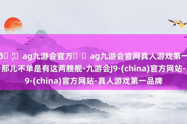 🦄ag九游会官方⚽ag九游会官网真人游戏第一品牌实力正规平台那儿不单是有这两艘舰-九游会J9·(china)官方网站-真人游戏第一品牌
