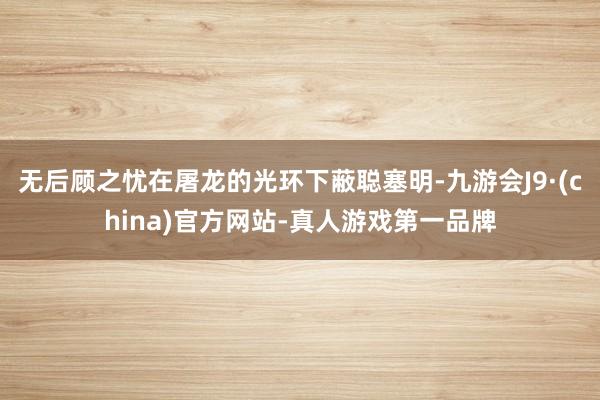 无后顾之忧在屠龙的光环下蔽聪塞明-九游会J9·(china)官方网站-真人游戏第一品牌