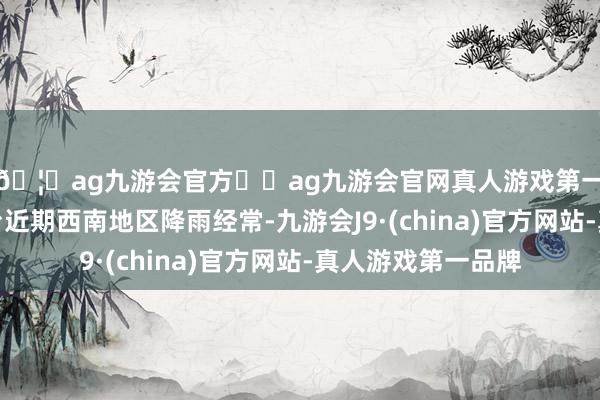 🦄ag九游会官方⚽ag九游会官网真人游戏第一品牌实力正规平台近期西南地区降雨经常-九游会J9·(china)官方网站-真人游戏第一品牌