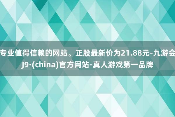 专业值得信赖的网站。正股最新价为21.88元-九游会J9·(china)官方网站-真人游戏第一品牌