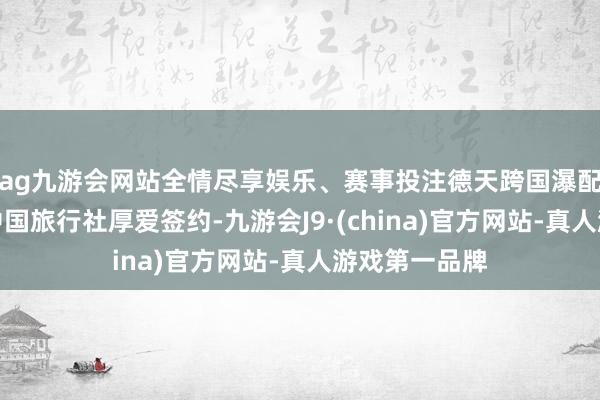 ag九游会网站全情尽享娱乐、赛事投注德天跨国瀑配景区与香港中国旅行社厚爱签约-九游会J9·(china)官方网站-真人游戏第一品牌