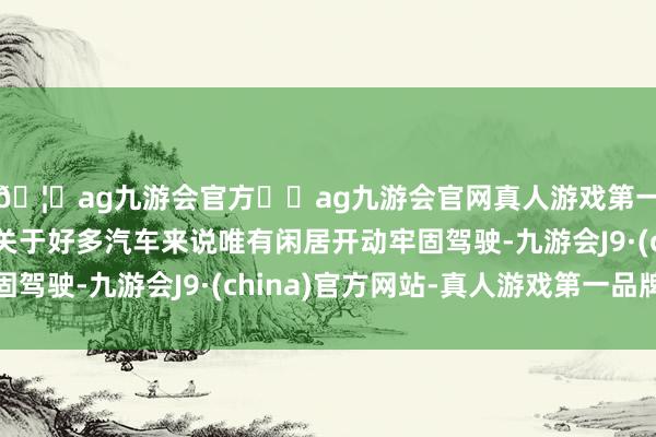 🦄ag九游会官方⚽ag九游会官网真人游戏第一品牌实力正规平台关于好多汽车来说唯有闲居开动牢固驾驶-九游会J9·(china)官方网站-真人游戏第一品牌