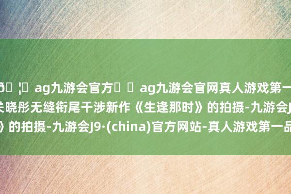 🦄ag九游会官方⚽ag九游会官网真人游戏第一品牌实力正规平台关晓彤无缝衔尾干涉新作《生逢那时》的拍摄-九游会J9·(china)官方网站-真人游戏第一品牌