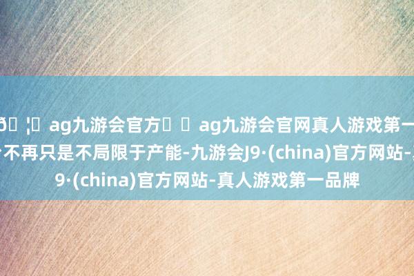 🦄ag九游会官方⚽ag九游会官网真人游戏第一品牌实力正规平台不再只是不局限于产能-九游会J9·(china)官方网站-真人游戏第一品牌