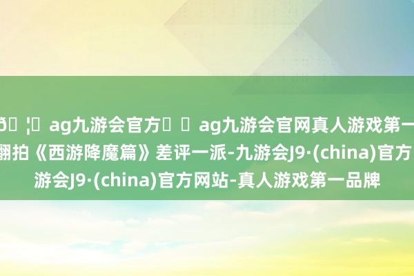 🦄ag九游会官方⚽ag九游会官网真人游戏第一品牌实力正规平台翻拍《西游降魔篇》差评一派-九游会J9·(china)官方网站-真人游戏第一品牌