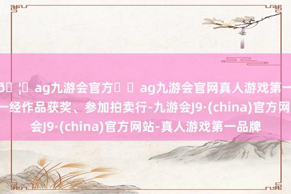 🦄ag九游会官方⚽ag九游会官网真人游戏第一品牌实力正规平台一经作品获奖、参加拍卖行-九游会J9·(china)官方网站-真人游戏第一品牌
