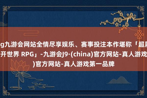 ag九游会网站全情尽享娱乐、赛事投注本作堪称「超履行都市洞开世界 RPG」-九游会J9·(china)官方网站-真人游戏第一品牌