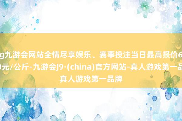 ag九游会网站全情尽享娱乐、赛事投注当日最高报价60.00元/公斤-九游会J9·(china)官方网站-真人游戏第一品牌