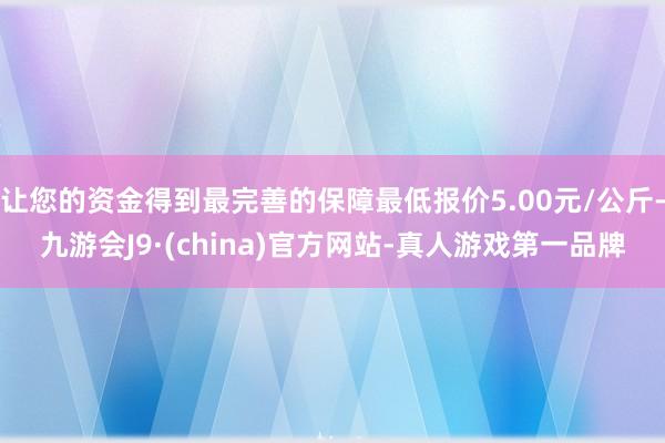 让您的资金得到最完善的保障最低报价5.00元/公斤-九游会J9·(china)官方网站-真人游戏第一品牌