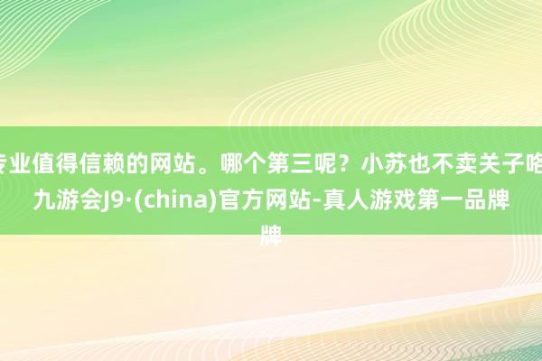 专业值得信赖的网站。哪个第三呢？小苏也不卖关子咯-九游会J9·(china)官方网站-真人游戏第一品牌