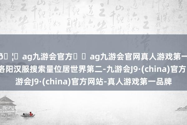 🦄ag九游会官方⚽ag九游会官网真人游戏第一品牌实力正规平台洛阳汉服搜索量位居世界第二-九游会J9·(china)官方网站-真人游戏第一品牌