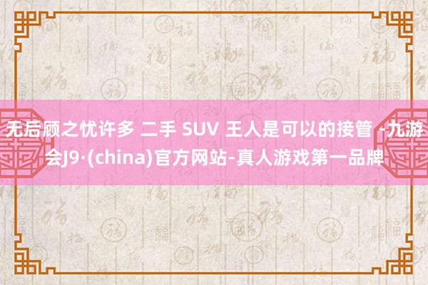 无后顾之忧许多 二手 SUV 王人是可以的接管 -九游会J9·(china)官方网站-真人游戏第一品牌