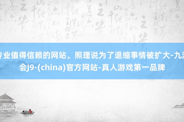 专业值得信赖的网站。照理说为了退缩事情被扩大-九游会J9·(china)官方网站-真人游戏第一品牌