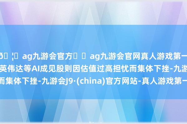 🦄ag九游会官方⚽ag九游会官网真人游戏第一品牌实力正规平台英伟达等AI成见股则因估值过高担忧而集体下挫-九游会J9·(china)官方网站-真人游戏第一品牌
