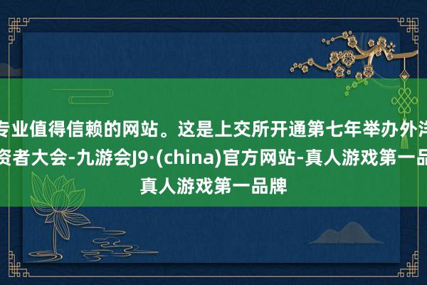 专业值得信赖的网站。这是上交所开通第七年举办外洋投资者大会-九游会J9·(china)官方网站-真人游戏第一品牌