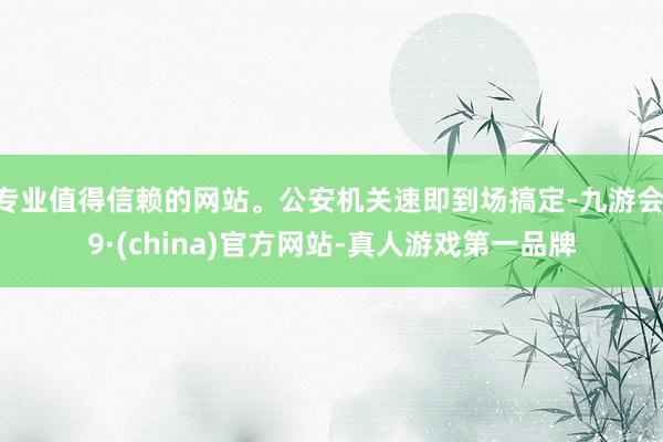 专业值得信赖的网站。公安机关速即到场搞定-九游会J9·(china)官方网站-真人游戏第一品牌