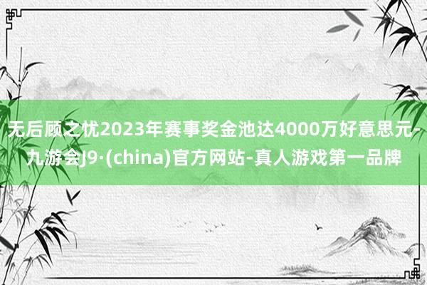 无后顾之忧2023年赛事奖金池达4000万好意思元-九游会J9·(china)官方网站-真人游戏第一品牌