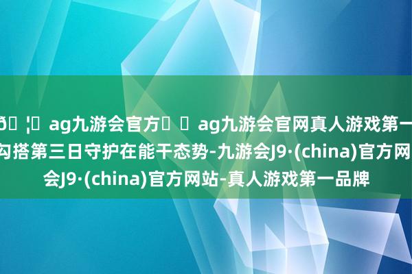 🦄ag九游会官方⚽ag九游会官网真人游戏第一品牌实力正规平台勾搭第三日守护在能干态势-九游会J9·(china)官方网站-真人游戏第一品牌