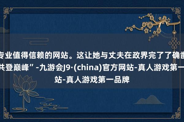 专业值得信赖的网站。这让她与丈夫在政界完了了确凿的“共登巅峰”-九游会J9·(china)官方网站-真人游戏第一品牌