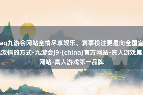 ag九游会网站全情尽享娱乐、赛事投注更是向全国宣告彼此激情的方式-九游会J9·(china)官方网站-真人游戏第一品牌