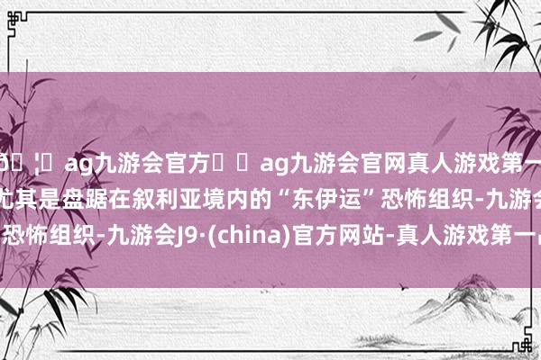 🦄ag九游会官方⚽ag九游会官网真人游戏第一品牌实力正规平台尤其是盘踞在叙利亚境内的“东伊运”恐怖组织-九游会J9·(china)官方网站-真人游戏第一品牌
