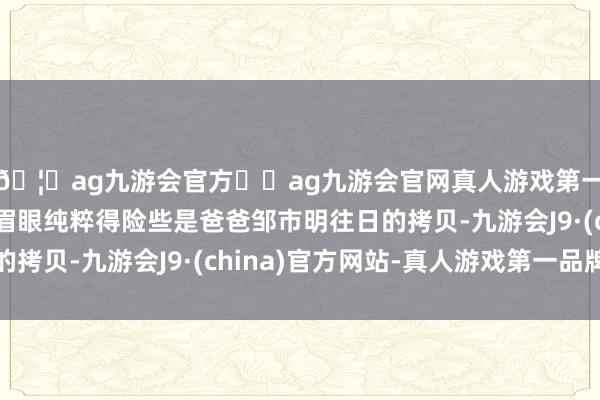 🦄ag九游会官方⚽ag九游会官网真人游戏第一品牌实力正规平台眉眼纯粹得险些是爸爸邹市明往日的拷贝-九游会J9·(china)官方网站-真人游戏第一品牌