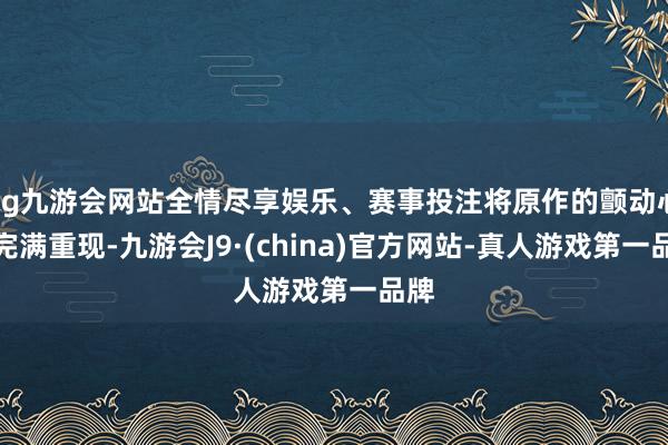 ag九游会网站全情尽享娱乐、赛事投注将原作的颤动心思完满重现-九游会J9·(china)官方网站-真人游戏第一品牌