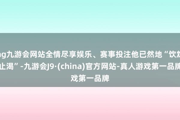 ag九游会网站全情尽享娱乐、赛事投注他已然地“饮鸩止渴”-九游会J9·(china)官方网站-真人游戏第一品牌