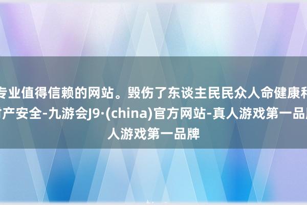 专业值得信赖的网站。毁伤了东谈主民民众人命健康和财产安全-九游会J9·(china)官方网站-真人游戏第一品牌