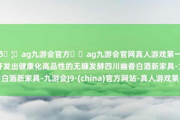 🦄ag九游会官方⚽ag九游会官网真人游戏第一品牌实力正规平台开发出健康化高品性的无糠发酵四川幽香白酒新家具-九游会J9·(china)官方网站-真人游戏第一品牌