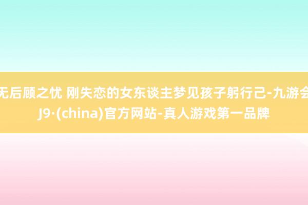 无后顾之忧 刚失恋的女东谈主梦见孩子躬行己-九游会J9·(china)官方网站-真人游戏第一品牌