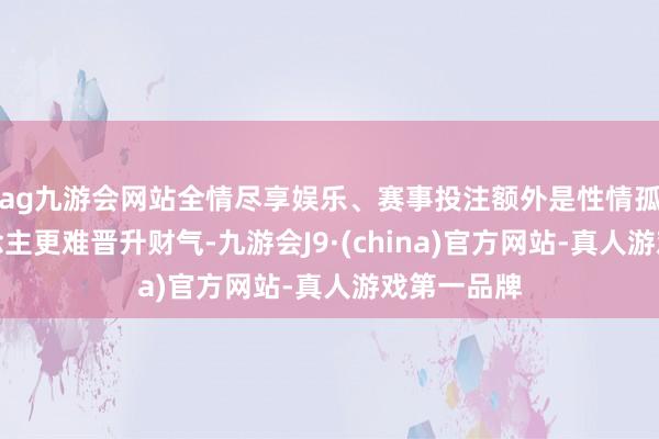 ag九游会网站全情尽享娱乐、赛事投注额外是性情孤傲的东说念主更难晋升财气-九游会J9·(china)官方网站-真人游戏第一品牌
