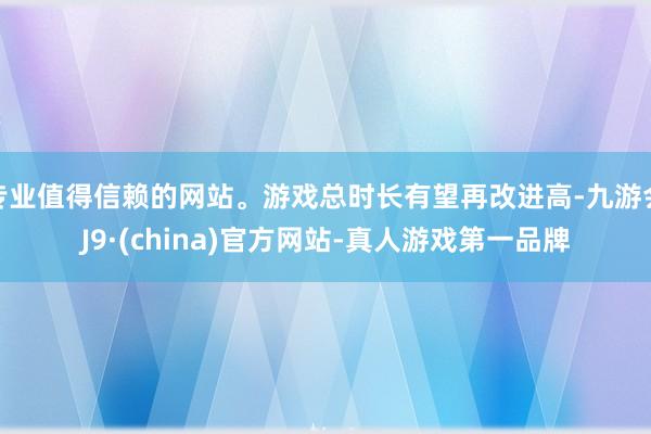 专业值得信赖的网站。游戏总时长有望再改进高-九游会J9·(china)官方网站-真人游戏第一品牌