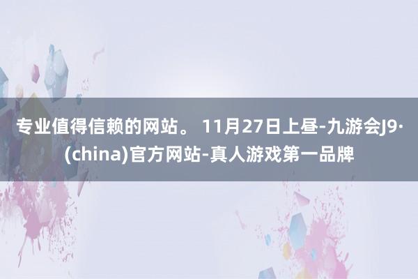 专业值得信赖的网站。 11月27日上昼-九游会J9·(china)官方网站-真人游戏第一品牌