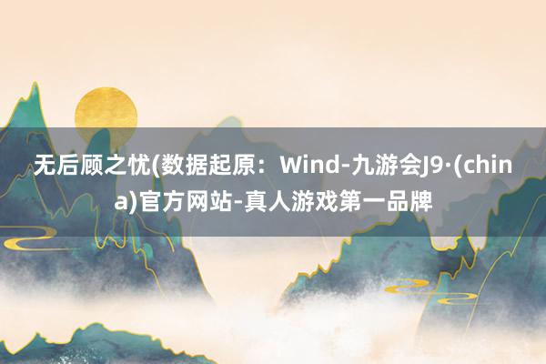 无后顾之忧(数据起原：Wind-九游会J9·(china)官方网站-真人游戏第一品牌