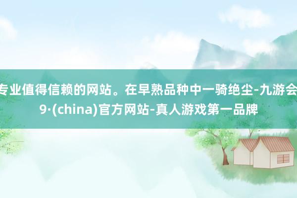 专业值得信赖的网站。在早熟品种中一骑绝尘-九游会J9·(china)官方网站-真人游戏第一品牌