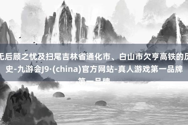 无后顾之忧及扫尾吉林省通化市、白山市欠亨高铁的历史-九游会J9·(china)官方网站-真人游戏第一品牌