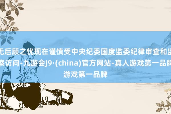 无后顾之忧现在谨慎受中央纪委国度监委纪律审查和监察访问-九游会J9·(china)官方网站-真人游戏第一品牌