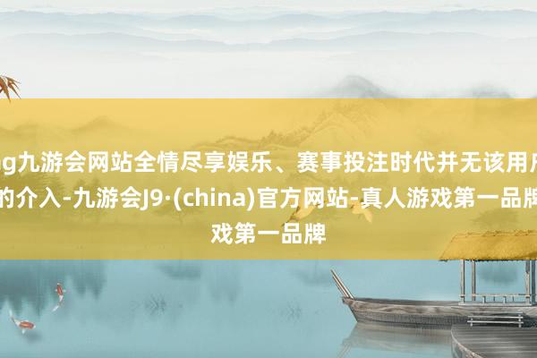 ag九游会网站全情尽享娱乐、赛事投注时代并无该用户的介入-九游会J9·(china)官方网站-真人游戏第一品牌