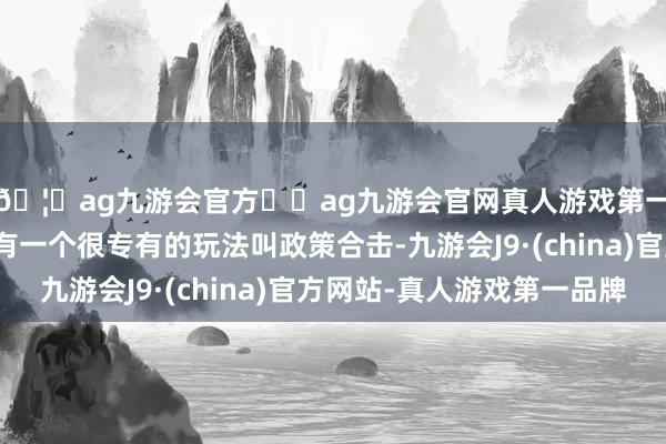 🦄ag九游会官方⚽ag九游会官网真人游戏第一品牌实力正规平台有一个很专有的玩法叫政策合击-九游会J9·(china)官方网站-真人游戏第一品牌