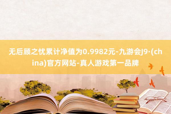 无后顾之忧累计净值为0.9982元-九游会J9·(china)官方网站-真人游戏第一品牌