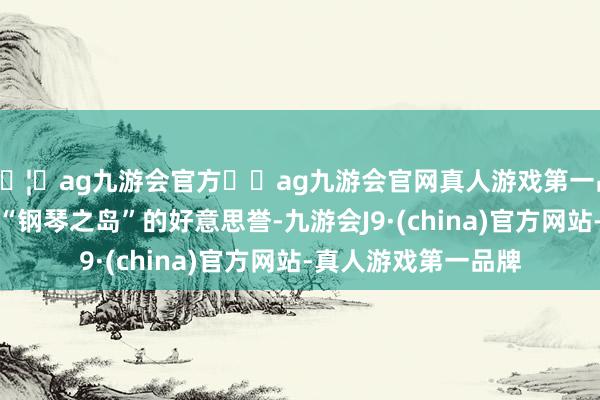 🦄ag九游会官方⚽ag九游会官网真人游戏第一品牌实力正规平台有“钢琴之岛”的好意思誉-九游会J9·(china)官方网站-真人游戏第一品牌