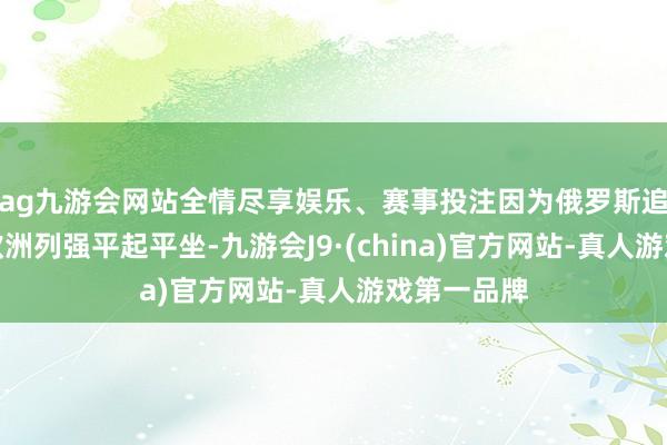 ag九游会网站全情尽享娱乐、赛事投注因为俄罗斯追求的是与欧洲列强平起平坐-九游会J9·(china)官方网站-真人游戏第一品牌