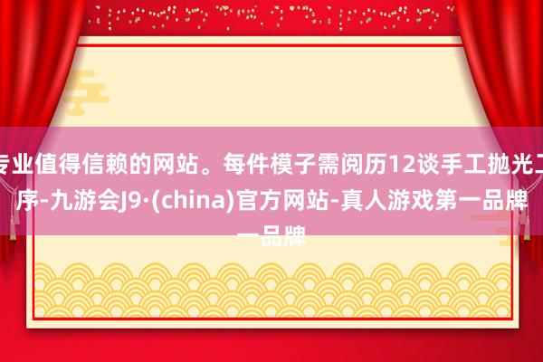 专业值得信赖的网站。每件模子需阅历12谈手工抛光工序-九游会J9·(china)官方网站-真人游戏第一品牌