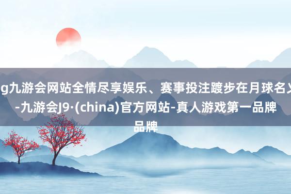 ag九游会网站全情尽享娱乐、赛事投注踱步在月球名义-九游会J9·(china)官方网站-真人游戏第一品牌