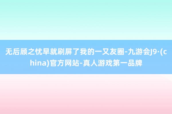 无后顾之忧早就刷屏了我的一又友圈-九游会J9·(china)官方网站-真人游戏第一品牌