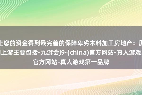 让您的资金得到最完善的保障卑劣木料加工房地产：原木产业的上游主要包括-九游会J9·(china)官方网站-真人游戏第一品牌
