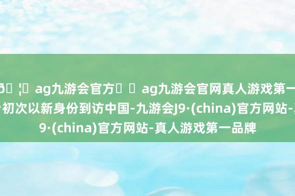 🦄ag九游会官方⚽ag九游会官网真人游戏第一品牌实力正规平台初次以新身份到访中国-九游会J9·(china)官方网站-真人游戏第一品牌
