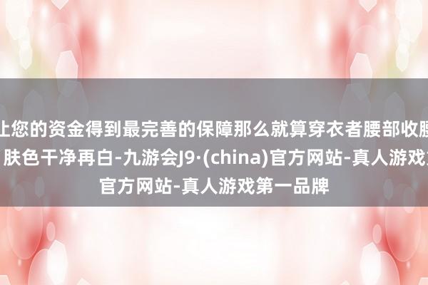 让您的资金得到最完善的保障那么就算穿衣者腰部收腰再无缺、肤色干净再白-九游会J9·(china)官方网站-真人游戏第一品牌