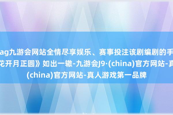 ag九游会网站全情尽享娱乐、赛事投注该剧编剧的手法与前作《那年花开月正圆》如出一辙-九游会J9·(china)官方网站-真人游戏第一品牌